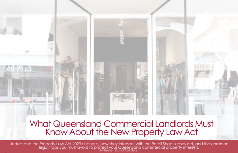 What Queensland Commercial Landlords Must Know About the New Property Law Act Queensland’s property law landscape has undergone its most significant overhaul in decades. The Property Law Act 2023 (Qld) (the new Act) commenced on 1 August 2025, replacing the Property Law Act 1974 (Qld) after more than 50 years. If you own or manage commercial property in Queensland — whether in Brisbane, on the Gold Coast, the Sunshine Coast, or anywhere else across the state — you need to understand how this legislation affects your rights, your obligations, and your lease agreements. And if your commercial premises also fall within the definition of a ‘retail shop’, there is a second layer of law at play: the Retail Shop Leases Act 1994 (Qld) (RSLA). Understanding how the two pieces of legislation interact is critical — and getting it wrong can be costly. 📋 Quick Summary This article covers: • What the new Property Law Act 2023 changes for QLD commercial landlords • How the Retail Shop Leases Act 1994 interplays with those changes • Common traps landlords fall into and specific legal risks to avoid • What steps you should take now to protect yourself Not sure if your lease complies with the new Act? Our Queensland property law team can review your commercial lease and advise you on your obligations — without legal jargon. 📞 Call us on 1300 334 566 — or scroll to the bottom to leave details.